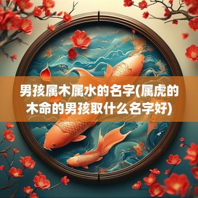 男孩属木属水的名字(属虎的木命的男孩取什么名字好)