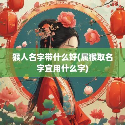 猴人名字带什么好(属猴取名字宜用什么字)