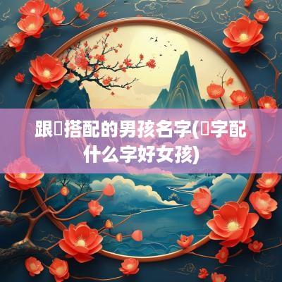 跟祎搭配的男孩名字(祎字配什么字好女孩)