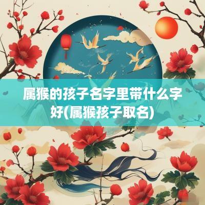 属猴的孩子名字里带什么字好(属猴孩子取名)