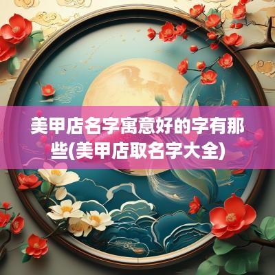美甲店名字寓意好的字有那些(美甲店取名字大全)