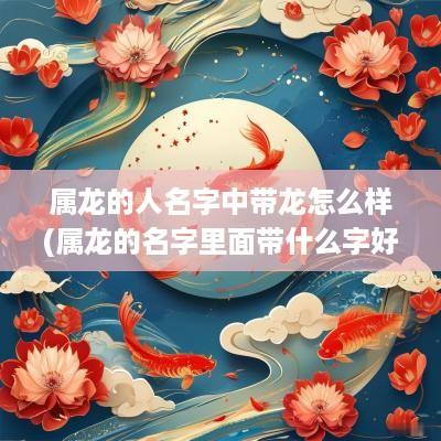 属龙的人名字中带龙怎么样(属龙的名字里面带什么字好)