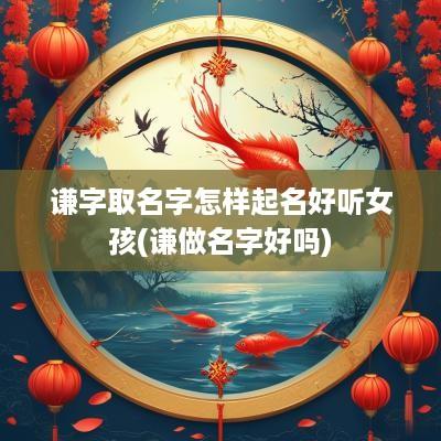 谦字取名字怎样起名好听女孩(谦做名字好吗)