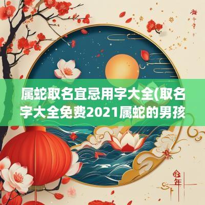 属蛇取名宜忌用字大全(取名字大全免费2025属蛇的男孩子)