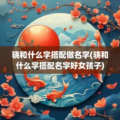 骁和什么字搭配做名字(骁和什么字搭配名字好女孩子)