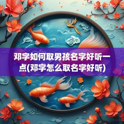 邓字如何取男孩名字好听一点(邓字怎么取名字好听)