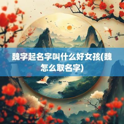魏字起名字叫什么好女孩(魏怎么取名字)