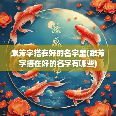 跟芳字搭在好的名字里(跟芳字搭在好的名字有哪些)