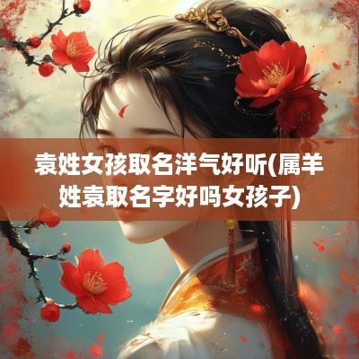 袁姓女孩取名洋气好听(属羊姓袁取名字好吗女孩子)