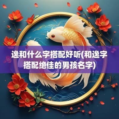 逸和什么字搭配好听(和逸字搭配绝佳的男孩名字)