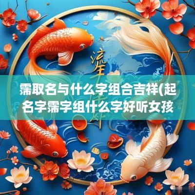 霈取名与什么字组合吉祥(起名字霈字组什么字好听女孩)