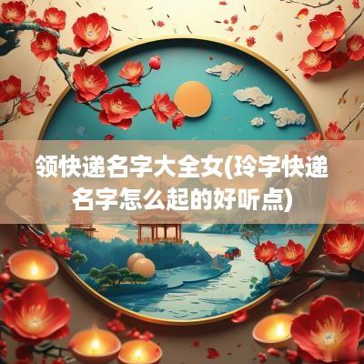 领快递名字大全女(玲字快递名字怎么起的好听点)