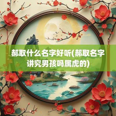 郝取什么名字好听(郝取名字讲究男孩吗属虎的)