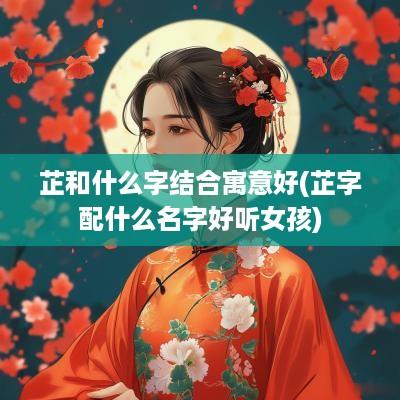 芷和什么字结合寓意好(芷字配什么名字好听女孩)