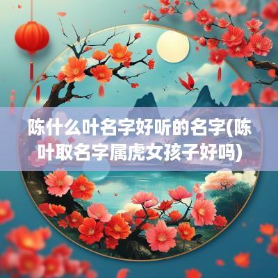 陈什么叶名字好听的名字(陈叶取名字属虎女孩子好吗)