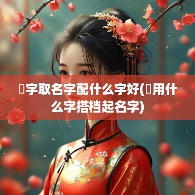 祎字取名字配什么字好(祎用什么字搭档起名字)