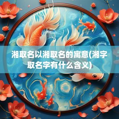 湘取名以湘取名的寓意(湘字取名字有什么含义)
