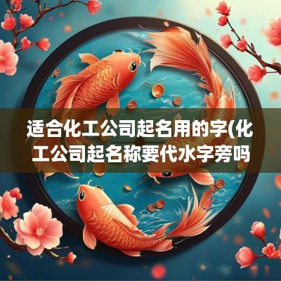 适合化工公司起名用的字(化工公司起名称要代水字旁吗怎么起)