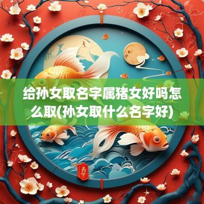 给孙女取名字属猪女好吗怎么取(孙女取什么名字好)