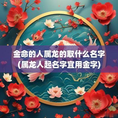 金命的人属龙的取什么名字(属龙人起名字宜用金字)