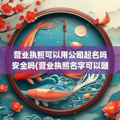 营业执照可以用公司起名吗安全吗(营业执照名字可以随便起吗)