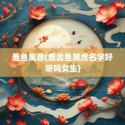 鹿鱼寓意(鹿齿鱼属虎名字好听吗女生)