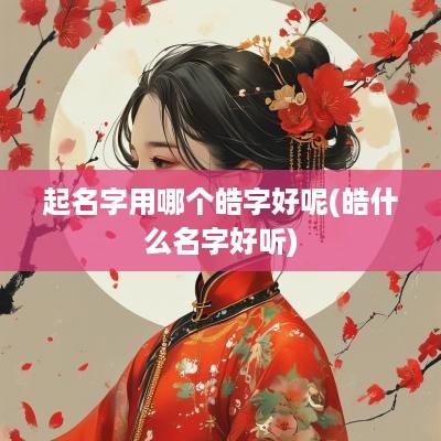 起名字用哪个皓字好呢(皓什么名字好听)