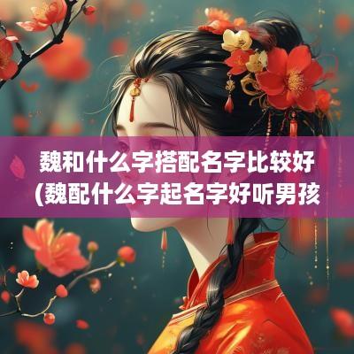 魏和什么字搭配名字比较好(魏配什么字起名字好听男孩)