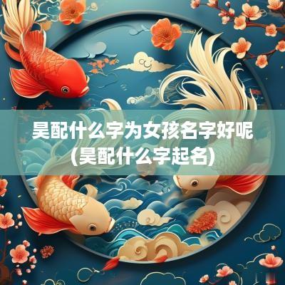 昊配什么字为女孩名字好呢(昊配什么字起名)