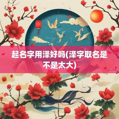 起名字用泽好吗(泽字取名是不是太大)