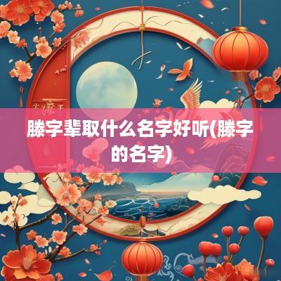 滕字辈取什么名字好听(滕字的名字)