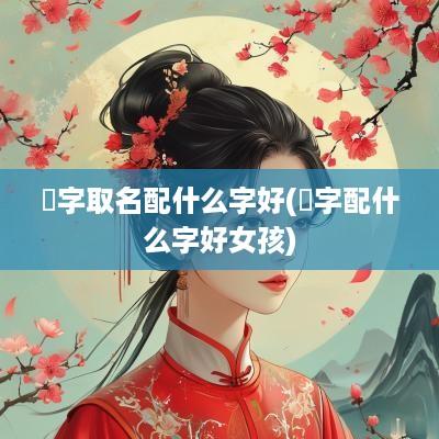 祎字取名配什么字好(祎字配什么字好女孩)