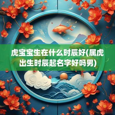 虎宝宝生在什么时辰好(属虎出生时辰起名字好吗男)