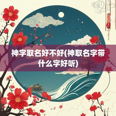 神字取名好不好(神取名字带什么字好听)