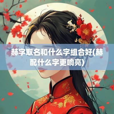 赫字取名和什么字组合好(赫配什么字更响亮)