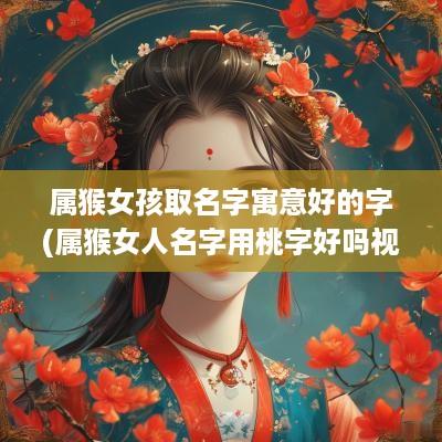 属猴女孩取名字寓意好的字(属猴女人名字用桃字好吗视频)