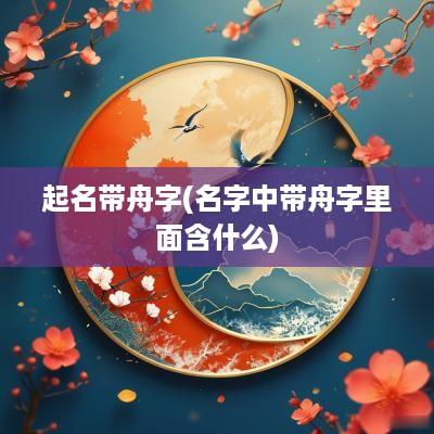 起名带舟字(名字中带舟字里面含什么)