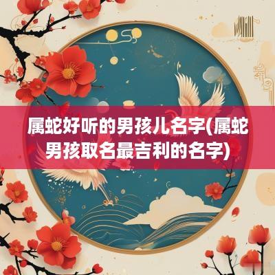 属蛇好听的男孩儿名字(属蛇男孩取名最吉利的名字)