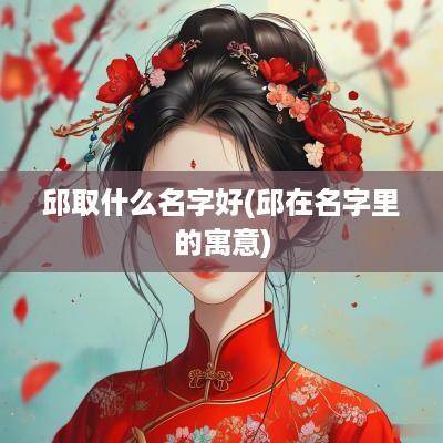 邱取什么名字好(邱在名字里的寓意)