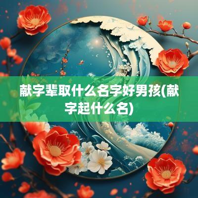 献字辈取什么名字好男孩(献字起什么名)