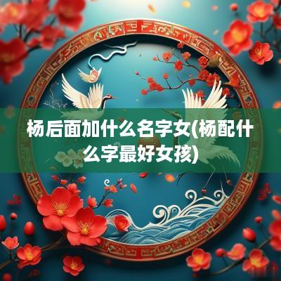 杨后面加什么名字女(杨配什么字最好女孩)