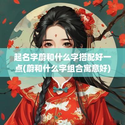 起名字蔚和什么字搭配好一点(蔚和什么字组合寓意好)