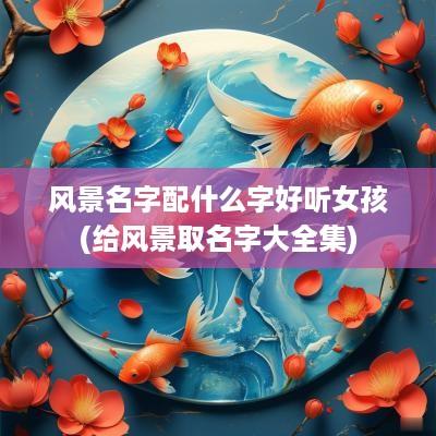 风景名字配什么字好听女孩(给风景取名字大全集)
