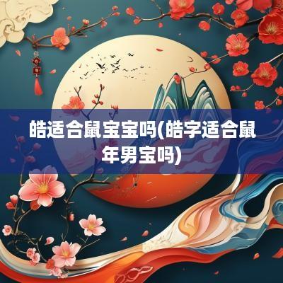 皓适合鼠宝宝吗(皓字适合蛇年男宝吗)