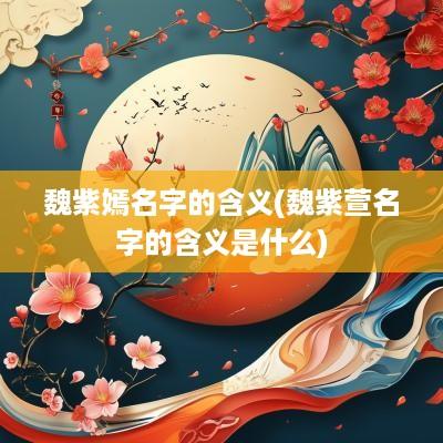 魏紫嫣名字的含义(魏紫萱名字的含义是什么)