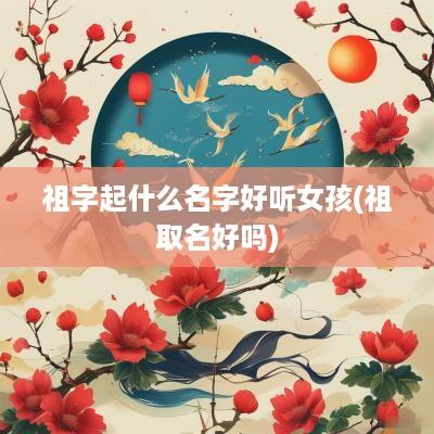 祖字起什么名字好听女孩(祖取名好吗)