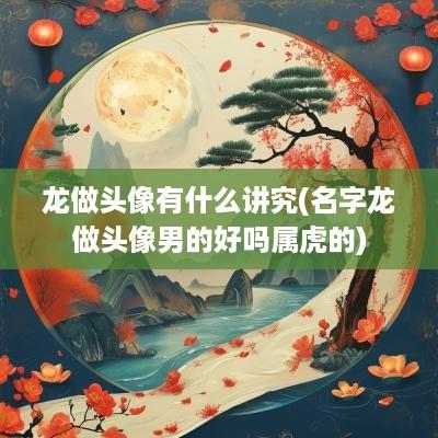 龙做头像有什么讲究(名字龙做头像男的好吗属虎的)