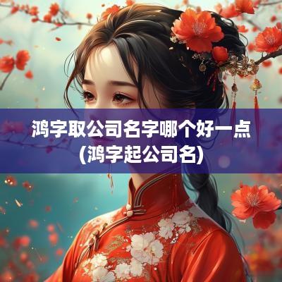 鸿字取公司名字哪个好一点(鸿字起公司名)