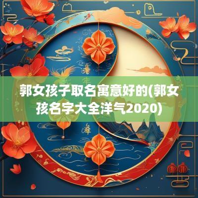 郭女孩子取名寓意好的(郭女孩名字大全洋气2025)