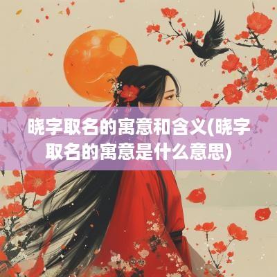 晓字取名的寓意和含义(晓字取名的寓意是什么意思)
